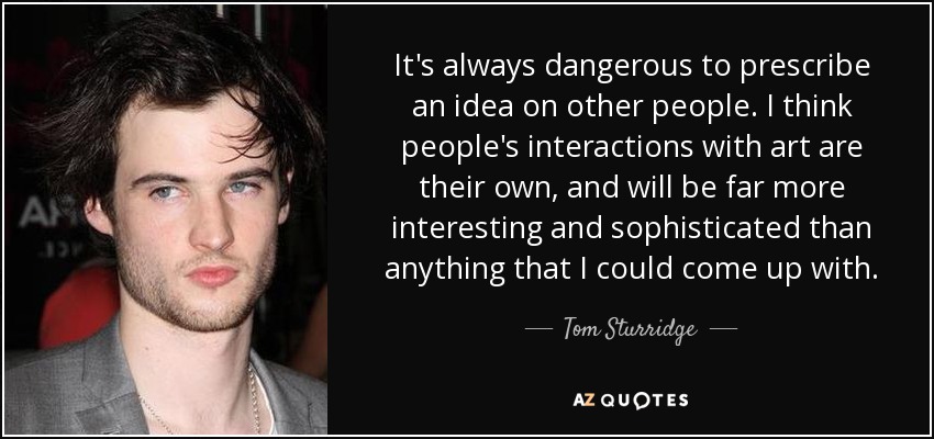 It's always dangerous to prescribe an idea on other people. I think people's interactions with art are their own, and will be far more interesting and sophisticated than anything that I could come up with. - Tom Sturridge