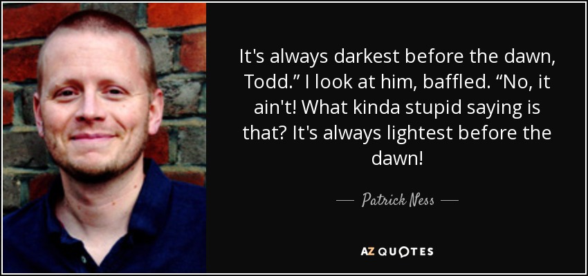 It's always darkest before the dawn, Todd.” I look at him, baffled. “No, it ain't! What kinda stupid saying is that? It's always lightest before the dawn! - Patrick Ness