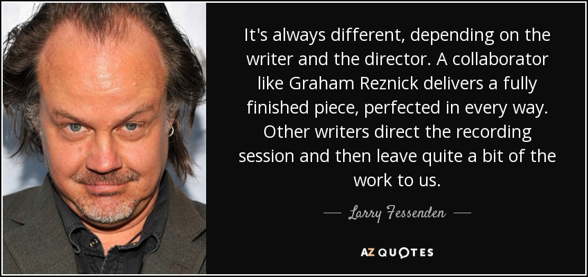 It's always different, depending on the writer and the director. A collaborator like Graham Reznick delivers a fully finished piece, perfected in every way. Other writers direct the recording session and then leave quite a bit of the work to us. - Larry Fessenden