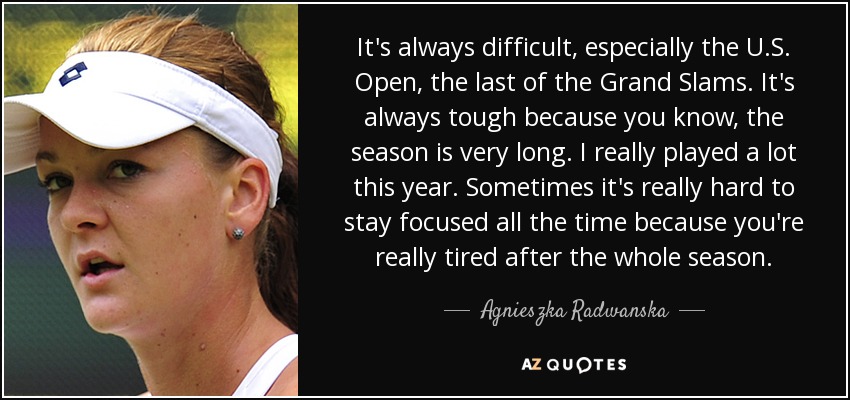 It's always difficult, especially the U.S. Open, the last of the Grand Slams. It's always tough because you know, the season is very long. I really played a lot this year. Sometimes it's really hard to stay focused all the time because you're really tired after the whole season. - Agnieszka Radwanska