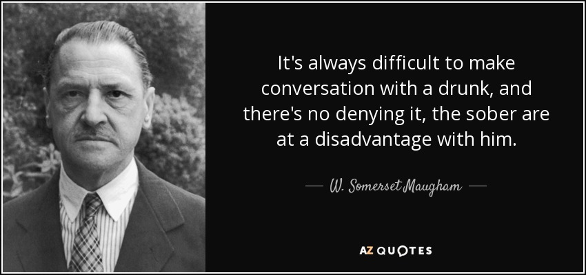 It's always difficult to make conversation with a drunk, and there's no denying it, the sober are at a disadvantage with him. - W. Somerset Maugham