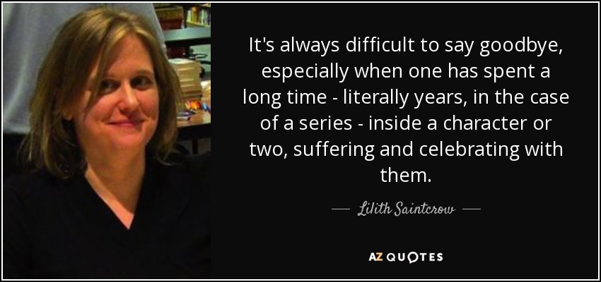It's always difficult to say goodbye, especially when one has spent a long time - literally years, in the case of a series - inside a character or two, suffering and celebrating with them. - Lilith Saintcrow