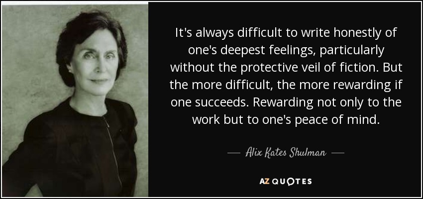 It's always difficult to write honestly of one's deepest feelings, particularly without the protective veil of fiction. But the more difficult, the more rewarding if one succeeds. Rewarding not only to the work but to one's peace of mind. - Alix Kates Shulman