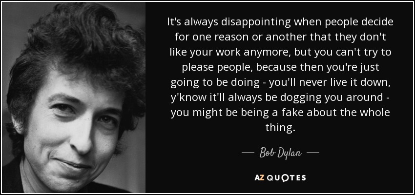 It's always disappointing when people decide for one reason or another that they don't like your work anymore, but you can't try to please people, because then you're just going to be doing - you'll never live it down, y'know it'll always be dogging you around - you might be being a fake about the whole thing. - Bob Dylan