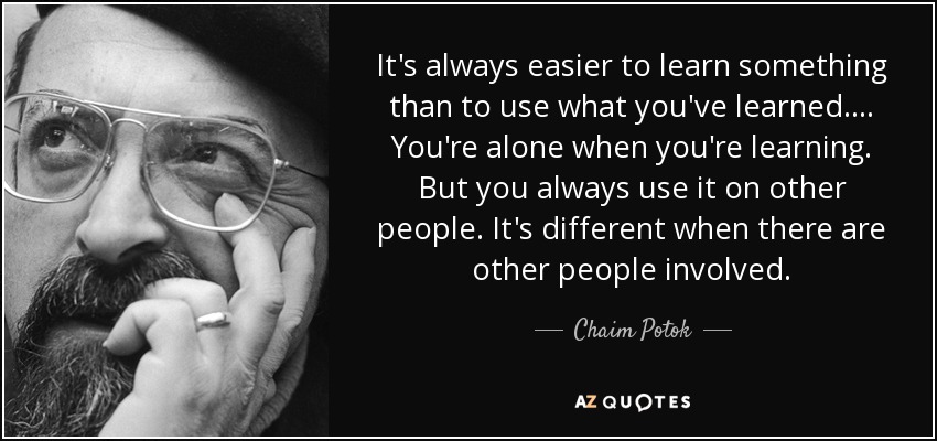 It's always easier to learn something than to use what you've learned. . . . You're alone when you're learning. But you always use it on other people. It's different when there are other people involved. - Chaim Potok