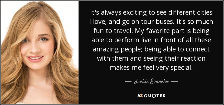 It's always exciting to see different cities I love, and go on tour buses. It's so much fun to travel. My favorite part is being able to perform live in front of all these amazing people; being able to connect with them and seeing their reaction makes me feel very special. - Jackie Evancho