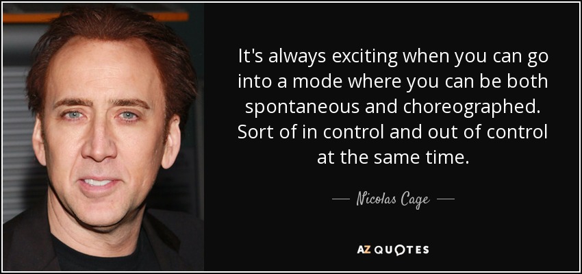It's always exciting when you can go into a mode where you can be both spontaneous and choreographed. Sort of in control and out of control at the same time. - Nicolas Cage