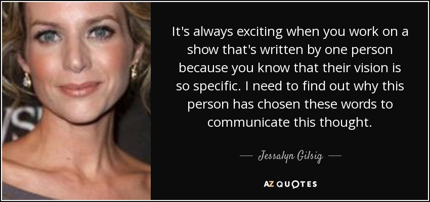 It's always exciting when you work on a show that's written by one person because you know that their vision is so specific. I need to find out why this person has chosen these words to communicate this thought. - Jessalyn Gilsig