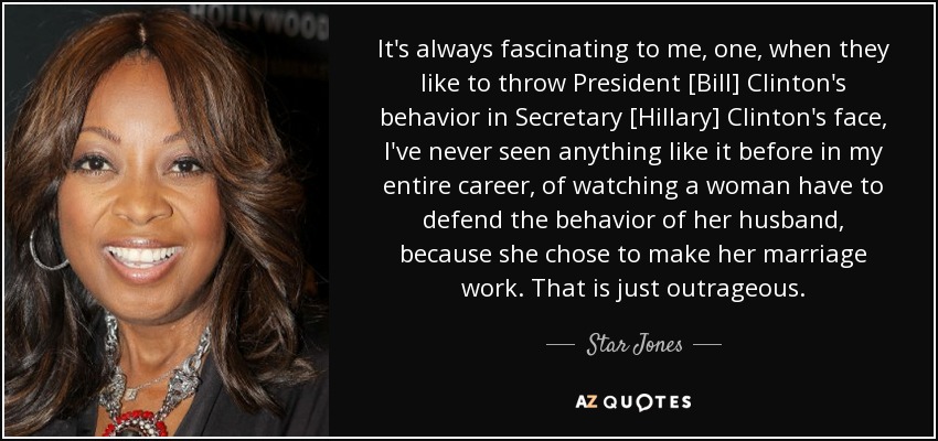 It's always fascinating to me, one, when they like to throw President [Bill] Clinton's behavior in Secretary [Hillary] Clinton's face, I've never seen anything like it before in my entire career, of watching a woman have to defend the behavior of her husband, because she chose to make her marriage work. That is just outrageous. - Star Jones