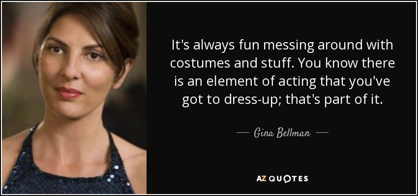 It's always fun messing around with costumes and stuff. You know there is an element of acting that you've got to dress-up; that's part of it. - Gina Bellman