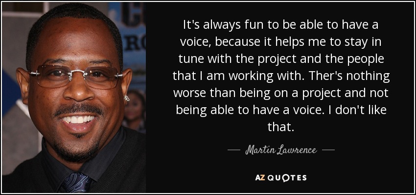 It's always fun to be able to have a voice, because it helps me to stay in tune with the project and the people that I am working with. Ther's nothing worse than being on a project and not being able to have a voice. I don't like that. - Martin Lawrence