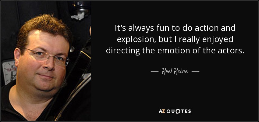 It's always fun to do action and explosion, but I really enjoyed directing the emotion of the actors. - Roel Reine