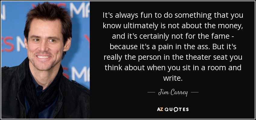It's always fun to do something that you know ultimately is not about the money, and it's certainly not for the fame - because it's a pain in the ass. But it's really the person in the theater seat you think about when you sit in a room and write. - Jim Carrey