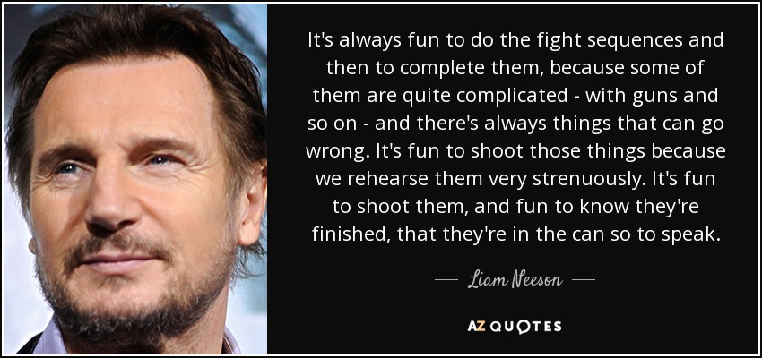 It's always fun to do the fight sequences and then to complete them, because some of them are quite complicated - with guns and so on - and there's always things that can go wrong. It's fun to shoot those things because we rehearse them very strenuously. It's fun to shoot them, and fun to know they're finished, that they're in the can so to speak. - Liam Neeson