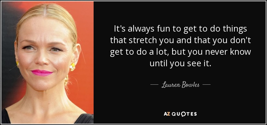 It's always fun to get to do things that stretch you and that you don't get to do a lot, but you never know until you see it. - Lauren Bowles