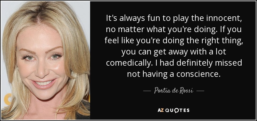 It's always fun to play the innocent, no matter what you're doing. If you feel like you're doing the right thing, you can get away with a lot comedically. I had definitely missed not having a conscience. - Portia de Rossi