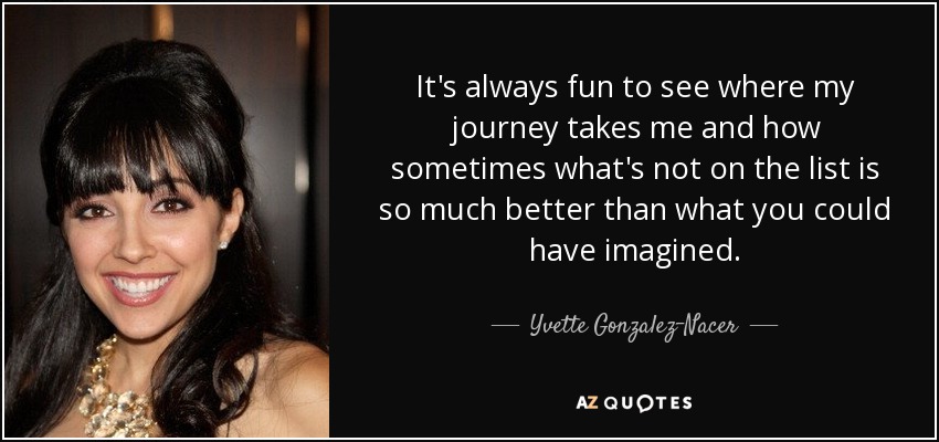 It's always fun to see where my journey takes me and how sometimes what's not on the list is so much better than what you could have imagined. - Yvette Gonzalez-Nacer