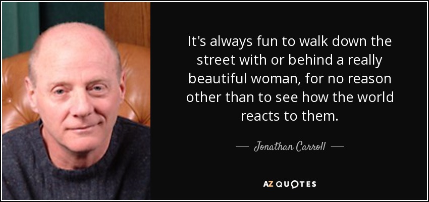 It's always fun to walk down the street with or behind a really beautiful woman, for no reason other than to see how the world reacts to them. - Jonathan Carroll