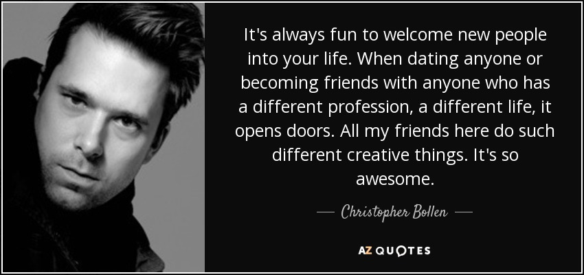 It's always fun to welcome new people into your life. When dating anyone or becoming friends with anyone who has a different profession, a different life, it opens doors. All my friends here do such different creative things. It's so awesome. - Christopher Bollen