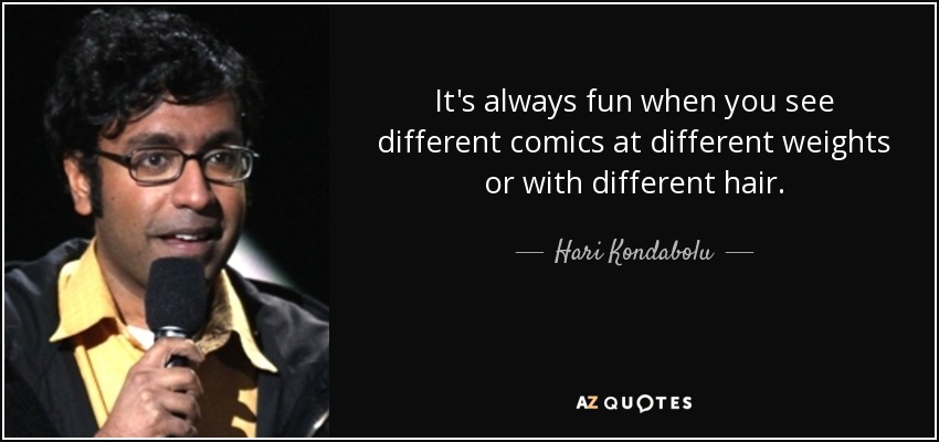 It's always fun when you see different comics at different weights or with different hair. - Hari Kondabolu