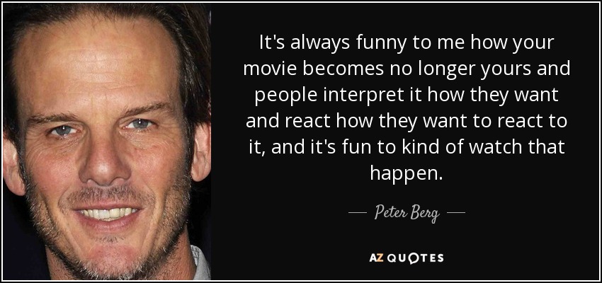 It's always funny to me how your movie becomes no longer yours and people interpret it how they want and react how they want to react to it, and it's fun to kind of watch that happen. - Peter Berg