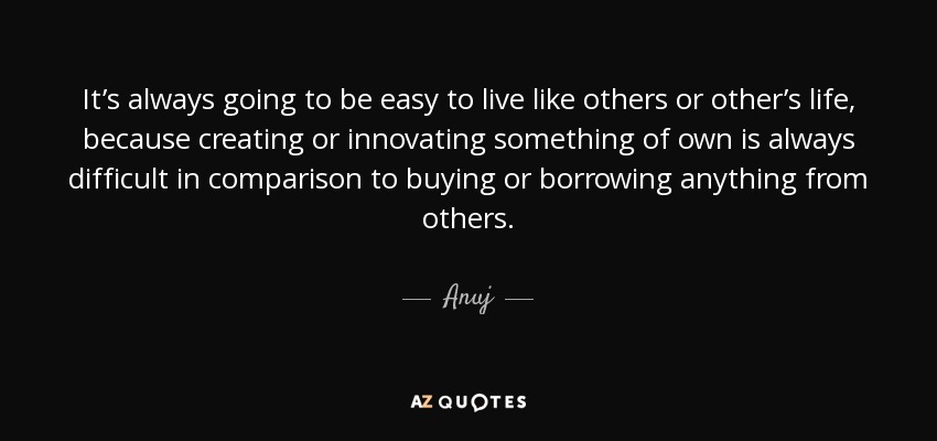 It’s always going to be easy to live like others or other’s life, because creating or innovating something of own is always difficult in comparison to buying or borrowing anything from others. - Anuj