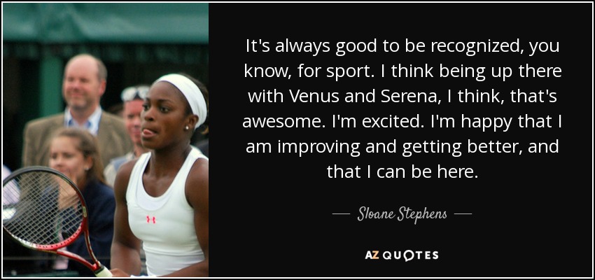 It's always good to be recognized, you know, for sport. I think being up there with Venus and Serena, I think, that's awesome. I'm excited. I'm happy that I am improving and getting better, and that I can be here. - Sloane Stephens