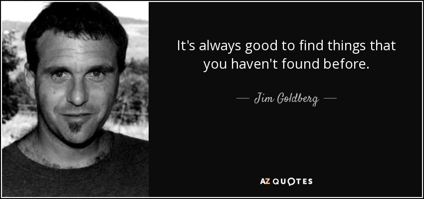 It's always good to find things that you haven't found before. - Jim Goldberg