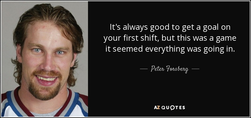 It's always good to get a goal on your first shift, but this was a game it seemed everything was going in. - Peter Forsberg