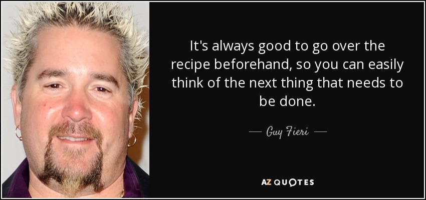 It's always good to go over the recipe beforehand, so you can easily think of the next thing that needs to be done. - Guy Fieri