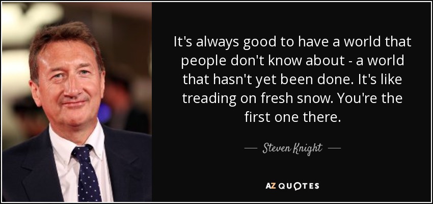 It's always good to have a world that people don't know about - a world that hasn't yet been done. It's like treading on fresh snow. You're the first one there. - Steven Knight