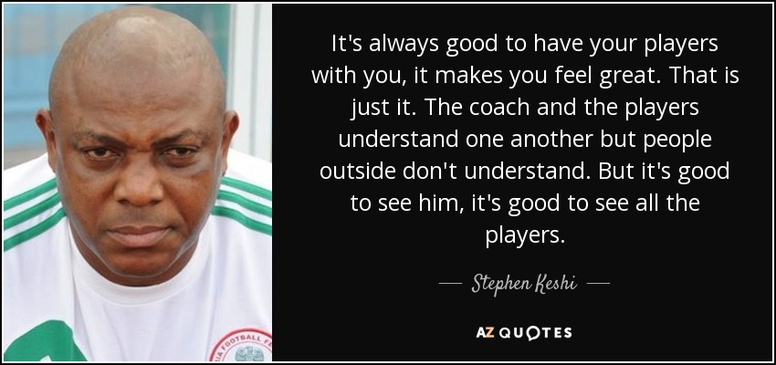 It's always good to have your players with you, it makes you feel great. That is just it. The coach and the players understand one another but people outside don't understand. But it's good to see him, it's good to see all the players. - Stephen Keshi