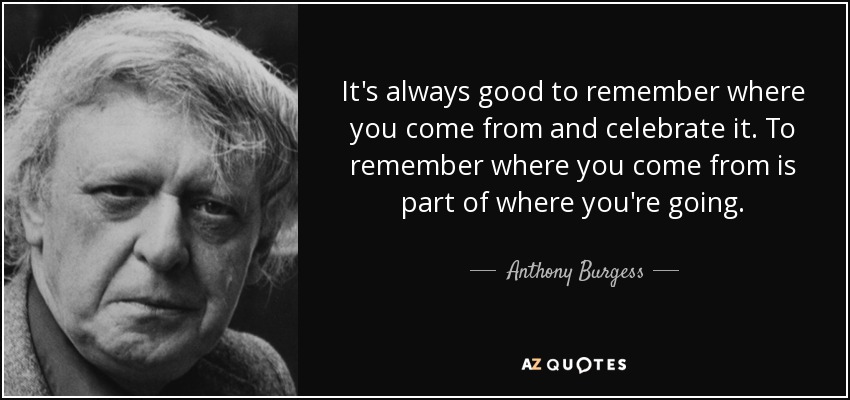 It's always good to remember where you come from and celebrate it. To remember where you come from is part of where you're going. - Anthony Burgess
