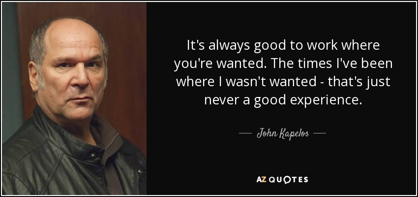 It's always good to work where you're wanted. The times I've been where I wasn't wanted - that's just never a good experience. - John Kapelos