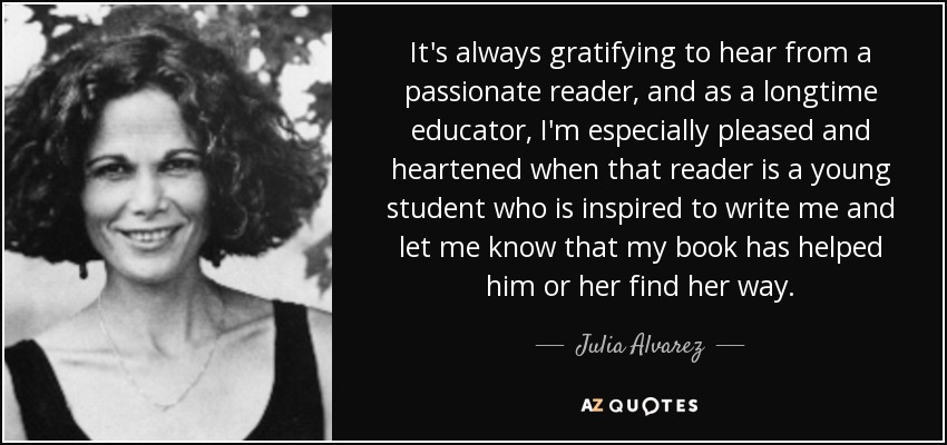 It's always gratifying to hear from a passionate reader, and as a longtime educator, I'm especially pleased and heartened when that reader is a young student who is inspired to write me and let me know that my book has helped him or her find her way. - Julia Alvarez