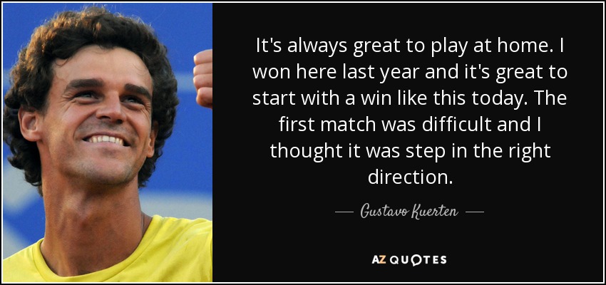 It's always great to play at home. I won here last year and it's great to start with a win like this today. The first match was difficult and I thought it was step in the right direction. - Gustavo Kuerten