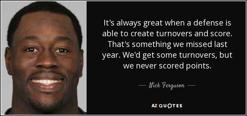 It's always great when a defense is able to create turnovers and score. That's something we missed last year. We'd get some turnovers, but we never scored points. - Nick Ferguson