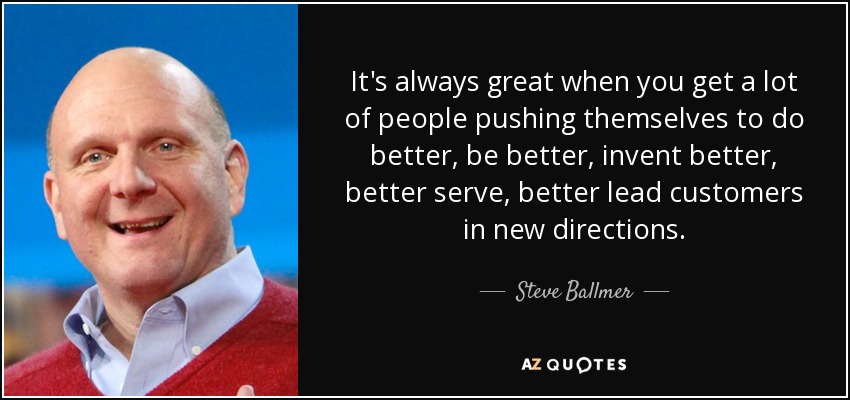 It's always great when you get a lot of people pushing themselves to do better, be better, invent better, better serve, better lead customers in new directions. - Steve Ballmer