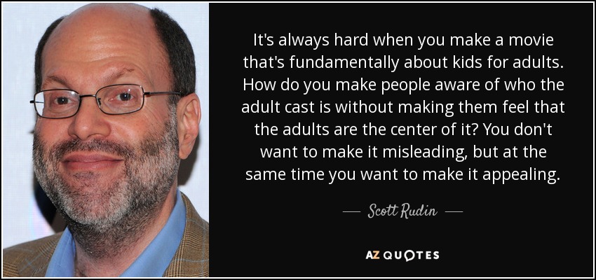It's always hard when you make a movie that's fundamentally about kids for adults. How do you make people aware of who the adult cast is without making them feel that the adults are the center of it? You don't want to make it misleading, but at the same time you want to make it appealing. - Scott Rudin