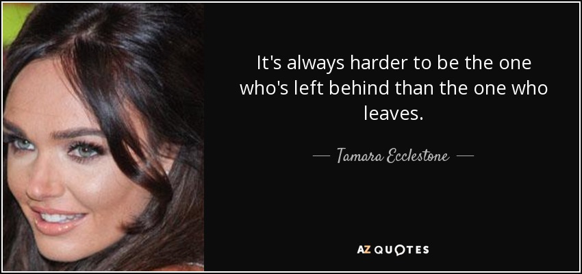 It's always harder to be the one who's left behind than the one who leaves. - Tamara Ecclestone