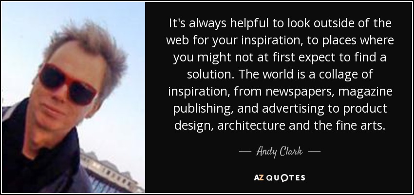 It's always helpful to look outside of the web for your inspiration, to places where you might not at first expect to find a solution. The world is a collage of inspiration, from newspapers, magazine publishing, and advertising to product design, architecture and the fine arts. - Andy Clark