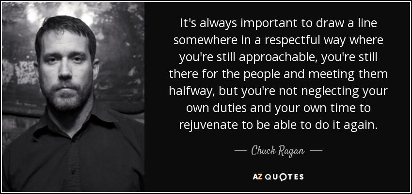 It's always important to draw a line somewhere in a respectful way where you're still approachable, you're still there for the people and meeting them halfway, but you're not neglecting your own duties and your own time to rejuvenate to be able to do it again. - Chuck Ragan