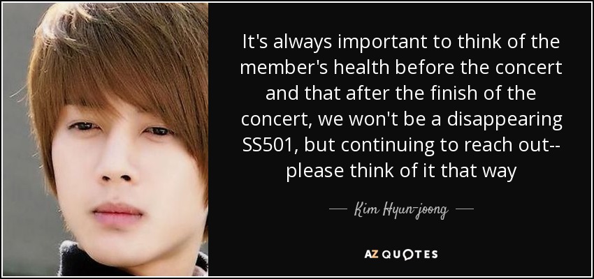 It's always important to think of the member's health before the concert and that after the finish of the concert, we won't be a disappearing SS501, but continuing to reach out-- please think of it that way - Kim Hyun-joong