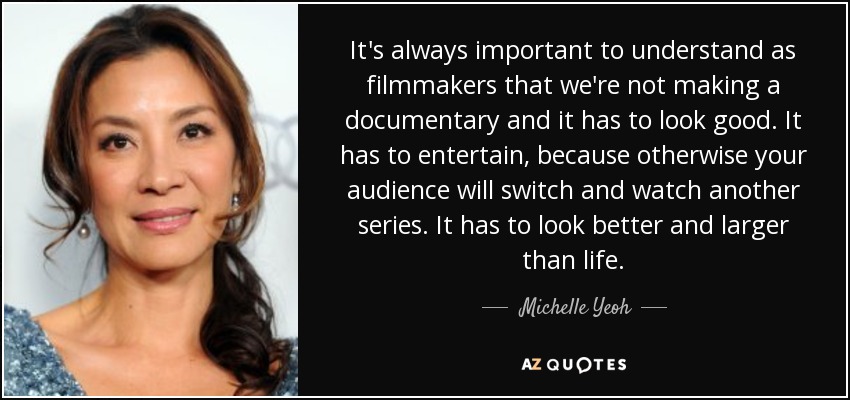 It's always important to understand as filmmakers that we're not making a documentary and it has to look good. It has to entertain, because otherwise your audience will switch and watch another series. It has to look better and larger than life. - Michelle Yeoh