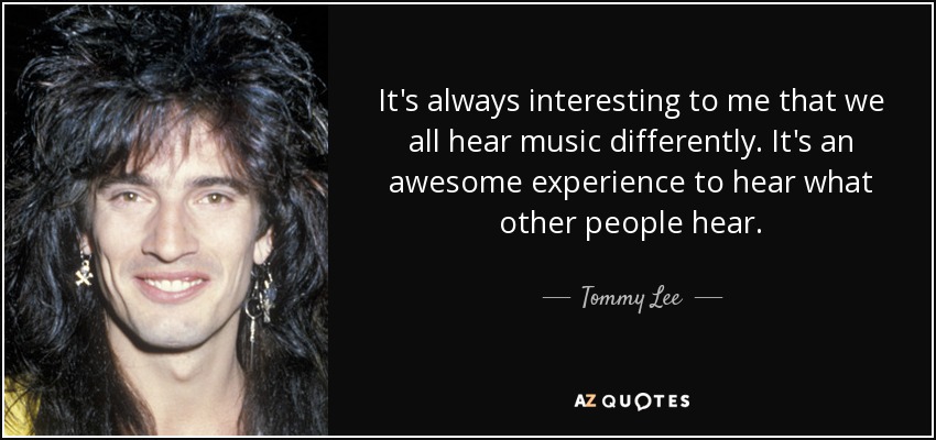 It's always interesting to me that we all hear music differently. It's an awesome experience to hear what other people hear. - Tommy Lee