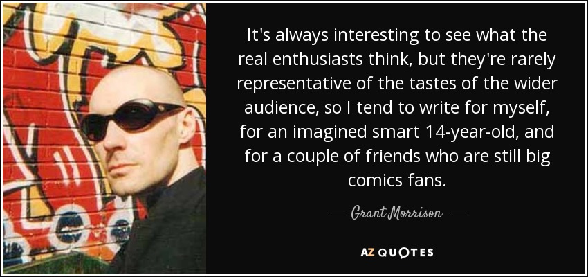 It's always interesting to see what the real enthusiasts think, but they're rarely representative of the tastes of the wider audience, so I tend to write for myself, for an imagined smart 14-year-old, and for a couple of friends who are still big comics fans. - Grant Morrison