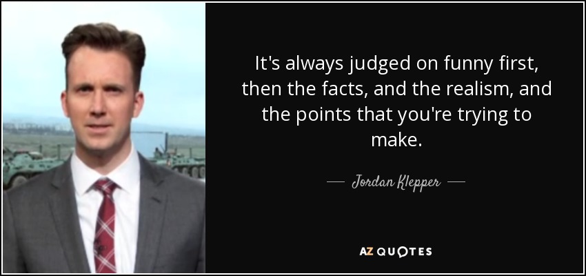 It's always judged on funny first, then the facts, and the realism, and the points that you're trying to make. - Jordan Klepper