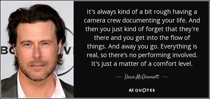 It's always kind of a bit rough having a camera crew documenting your life. And then you just kind of forget that they're there and you get into the flow of things. And away you go. Everything is real, so there's no performing involved. It's just a matter of a comfort level. - Dean McDermott