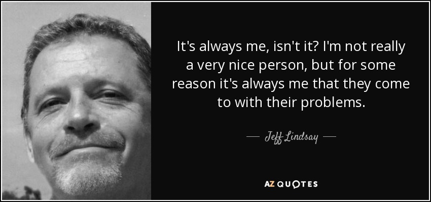 It's always me, isn't it? I'm not really a very nice person, but for some reason it's always me that they come to with their problems. - Jeff Lindsay