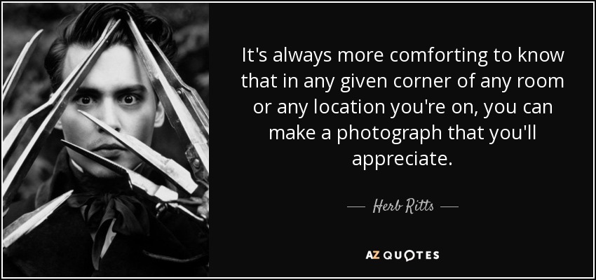 It's always more comforting to know that in any given corner of any room or any location you're on, you can make a photograph that you'll appreciate. - Herb Ritts